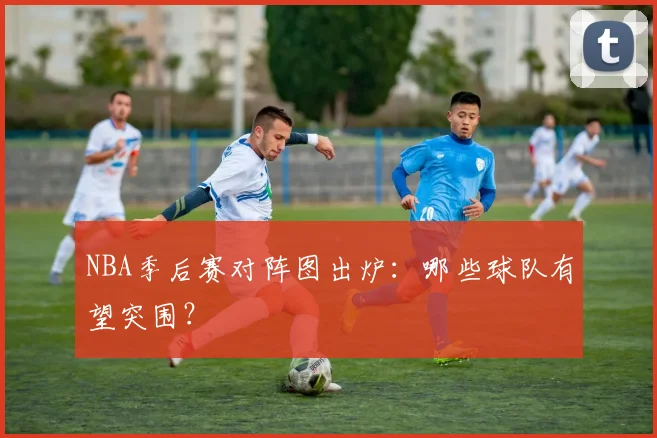 NBA季后赛对阵图出炉：哪些球队有望突围？