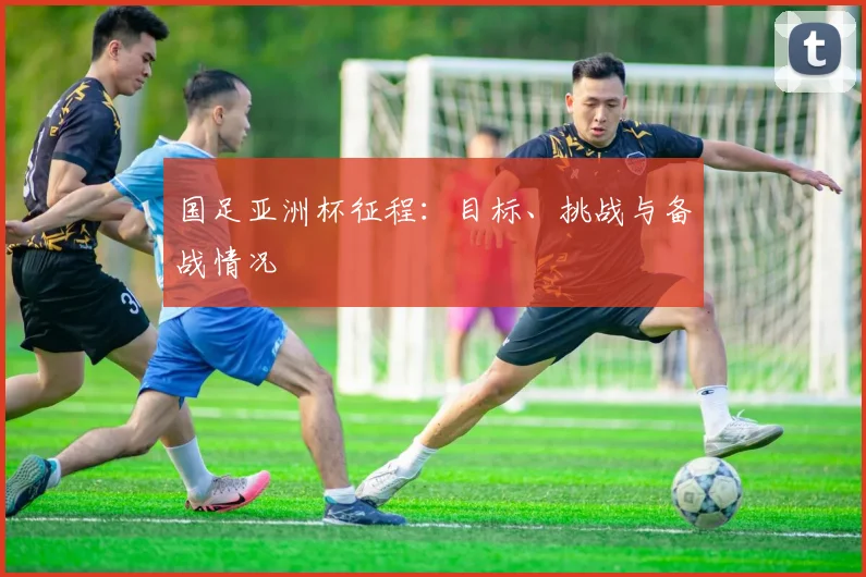 国足亚洲杯征程：目标、挑战与备战情况