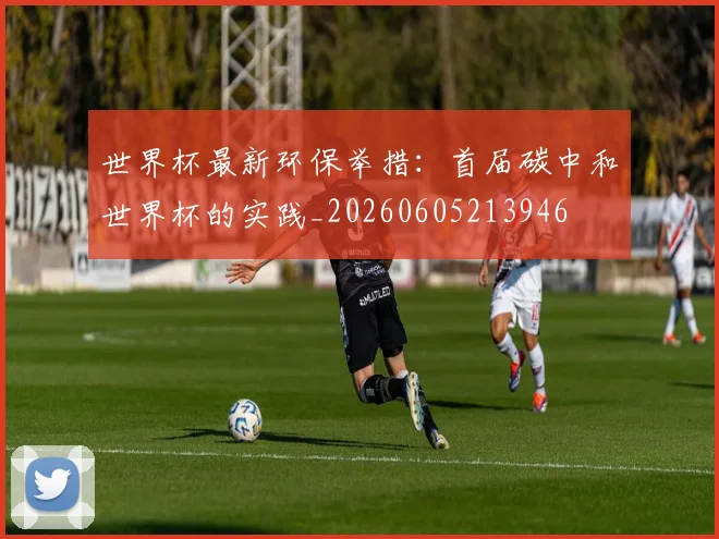 世界杯最新环保举措:首届碳中和世界杯的实践_20260605213946
