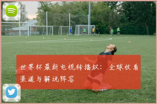 世界杯最新电视转播权:全球收看渠道与解说阵容