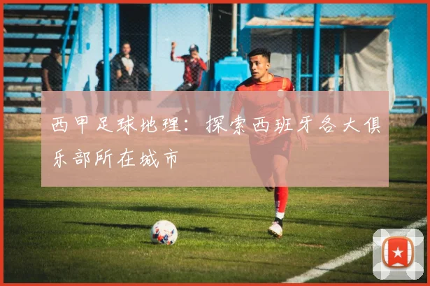 西甲足球地理：探索西班牙各大俱乐部所在城市