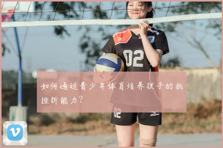 如何通过青少年体育培养孩子的抗挫折能力？