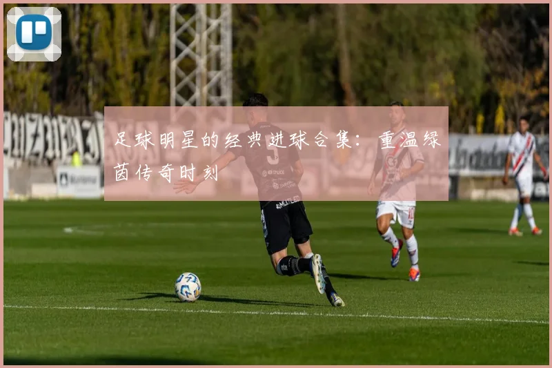 足球明星的经典进球合集：重温绿茵传奇时刻